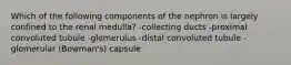 Which of the following components of the nephron is largely confined to the renal medulla? -collecting ducts -proximal convoluted tubule -glomerulus -distal convoluted tubule -glomerular (Bowman's) capsule