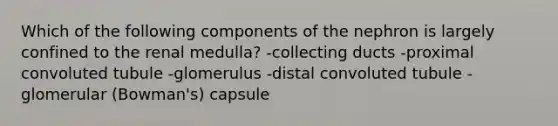 Which of the following components of the nephron is largely confined to the renal medulla? -collecting ducts -proximal convoluted tubule -glomerulus -distal convoluted tubule -glomerular (Bowman's) capsule