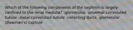 Which of the following components of the nephron is largely confined to the renal medulla? -glomerulus -proximal convoluted tubule -distal convoluted tubule -collecting ducts -glomerular (Bowman's) capsule