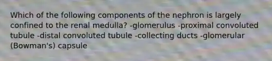 Which of the following components of the nephron is largely confined to the renal medulla? -glomerulus -proximal convoluted tubule -distal convoluted tubule -collecting ducts -glomerular (Bowman's) capsule