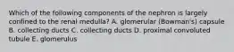 Which of the following components of the nephron is largely confined to the renal medulla? A. glomerular (Bowman's) capsule B. collecting ducts C. collecting ducts D. proximal convoluted tubule E. glomerulus