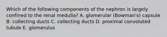 Which of the following components of the nephron is largely confined to the renal medulla? A. glomerular (Bowman's) capsule B. collecting ducts C. collecting ducts D. proximal convoluted tubule E. glomerulus