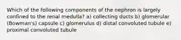 Which of the following components of the nephron is largely confined to the renal medulla? a) collecting ducts b) glomerular (Bowman's) capsule c) glomerulus d) distal convoluted tubule e) proximal convoluted tubule