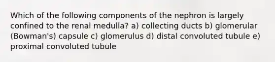 Which of the following components of the nephron is largely confined to the renal medulla? a) collecting ducts b) glomerular (Bowman's) capsule c) glomerulus d) distal convoluted tubule e) proximal convoluted tubule