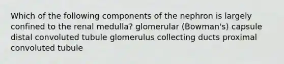 Which of the following components of the nephron is largely confined to the renal medulla? glomerular (Bowman's) capsule distal convoluted tubule glomerulus collecting ducts proximal convoluted tubule