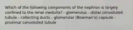 Which of the following components of the nephron is largely confined to the renal medulla? - glomerulus - distal convoluted tubule - collecting ducts - glomerular (Bowman's) capsule - proximal convoluted tubule