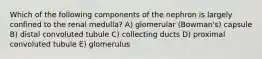 Which of the following components of the nephron is largely confined to the renal medulla? A) glomerular (Bowman's) capsule B) distal convoluted tubule C) collecting ducts D) proximal convoluted tubule E) glomerulus