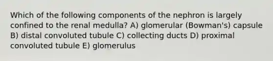 Which of the following components of the nephron is largely confined to the renal medulla? A) glomerular (Bowman's) capsule B) distal convoluted tubule C) collecting ducts D) proximal convoluted tubule E) glomerulus