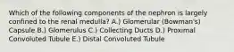 Which of the following components of the nephron is largely confined to the renal medulla? A.) Glomerular (Bowman's) Capsule B.) Glomerulus C.) Collecting Ducts D.) Proximal Convoluted Tubule E.) Distal Convoluted Tubule