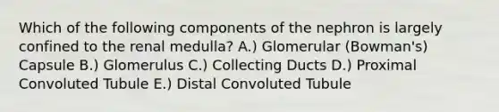 Which of the following components of the nephron is largely confined to the renal medulla? A.) Glomerular (Bowman's) Capsule B.) Glomerulus C.) Collecting Ducts D.) Proximal Convoluted Tubule E.) Distal Convoluted Tubule