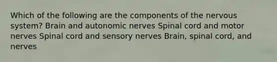 Which of the following are the components of the nervous system? Brain and autonomic nerves Spinal cord and motor nerves Spinal cord and sensory nerves Brain, spinal cord, and nerves