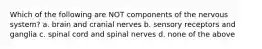 Which of the following are NOT components of the nervous system? a. brain and cranial nerves b. sensory receptors and ganglia c. spinal cord and spinal nerves d. none of the above