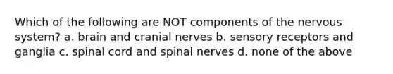 Which of the following are NOT components of the nervous system? a. brain and cranial nerves b. sensory receptors and ganglia c. spinal cord and spinal nerves d. none of the above