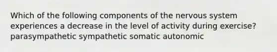 Which of the following components of the nervous system experiences a decrease in the level of activity during exercise? parasympathetic sympathetic somatic autonomic