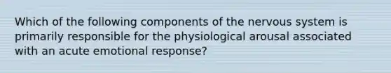 Which of the following components of the nervous system is primarily responsible for the physiological arousal associated with an acute emotional response?