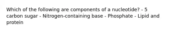 Which of the following are components of a nucleotide? - 5 carbon sugar - Nitrogen-containing base - Phosphate - Lipid and protein