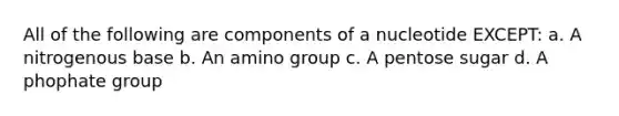 All of the following are components of a nucleotide EXCEPT: a. A nitrogenous base b. An amino group c. A pentose sugar d. A phophate group