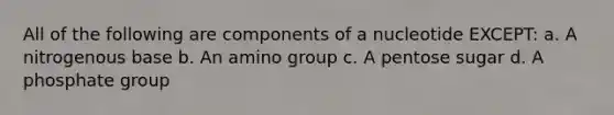 All of the following are components of a nucleotide EXCEPT: a. A nitrogenous base b. An amino group c. A pentose sugar d. A phosphate group