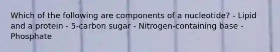 Which of the following are components of a nucleotide? - Lipid and a protein - 5-carbon sugar - Nitrogen-containing base - Phosphate