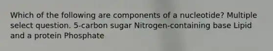 Which of the following are components of a nucleotide? Multiple select question. 5-carbon sugar Nitrogen-containing base Lipid and a protein Phosphate