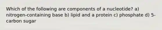 Which of the following are components of a nucleotide? a) nitrogen-containing base b) lipid and a protein c) phosphate d) 5-carbon sugar