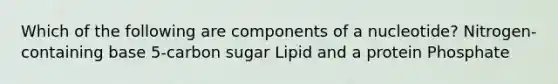 Which of the following are components of a nucleotide? Nitrogen-containing base 5-carbon sugar Lipid and a protein Phosphate