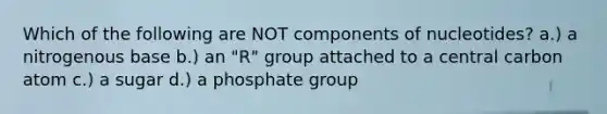 Which of the following are NOT components of nucleotides? a.) a nitrogenous base b.) an "R" group attached to a central carbon atom c.) a sugar d.) a phosphate group