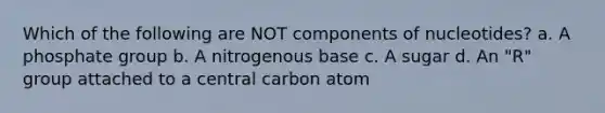 Which of the following are NOT components of nucleotides? a. A phosphate group b. A nitrogenous base c. A sugar d. An "R" group attached to a central carbon atom