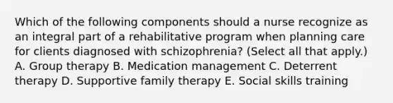 Which of the following components should a nurse recognize as an integral part of a rehabilitative program when planning care for clients diagnosed with schizophrenia? (Select all that apply.) A. Group therapy B. Medication management C. Deterrent therapy D. Supportive family therapy E. Social skills training