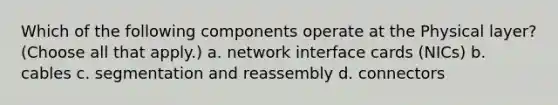 Which of the following components operate at the Physical layer? (Choose all that apply.) a. network interface cards (NICs) b. cables c. segmentation and reassembly d. connectors