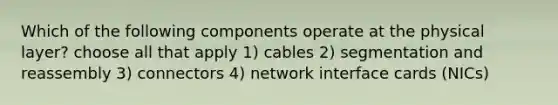 Which of the following components operate at the physical layer? choose all that apply 1) cables 2) segmentation and reassembly 3) connectors 4) network interface cards (NICs)