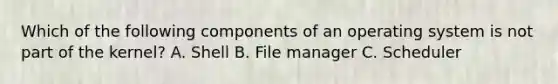 Which of the following components of an operating system is not part of the kernel? A. Shell B. File manager C. Scheduler