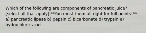 Which of the following are components of pancreatic juice? [select all that apply] **You must them all right for full points!** a) pancreatic lipase b) pepsin c) bicarbonate d) trypsin e) hydrochloric acid