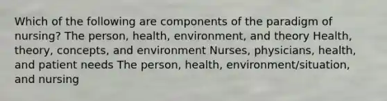 Which of the following are components of the paradigm of nursing? The person, health, environment, and theory Health, theory, concepts, and environment Nurses, physicians, health, and patient needs The person, health, environment/situation, and nursing