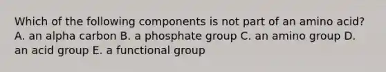 Which of the following components is not part of an amino acid? A. an alpha carbon B. a phosphate group C. an amino group D. an acid group E. a functional group