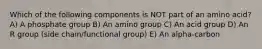 Which of the following components is NOT part of an amino acid? A) A phosphate group B) An amino group C) An acid group D) An R group (side chain/functional group) E) An alpha-carbon