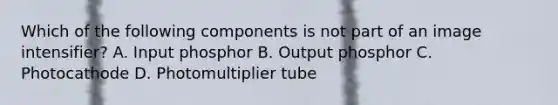 Which of the following components is not part of an image intensifier? A. Input phosphor B. Output phosphor C. Photocathode D. Photomultiplier tube