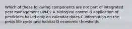 Which of these following components are not part of integrated pest management (IPM)? A biological control B application of pesticides based only on calendar dates C information on the pests life cycle and habitat D economic thresholds