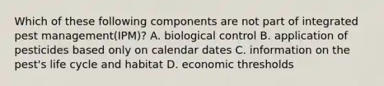 Which of these following components are not part of integrated pest management(IPM)? A. biological control B. application of pesticides based only on calendar dates C. information on the pest's life cycle and habitat D. economic thresholds