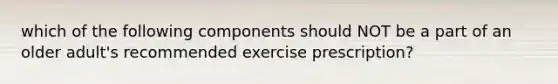 which of the following components should NOT be a part of an older adult's recommended exercise prescription?