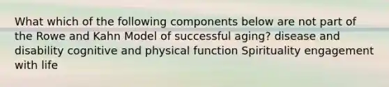 What which of the following components below are not part of the Rowe and Kahn Model of successful aging? disease and disability cognitive and physical function Spirituality engagement with life