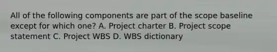 All of the following components are part of the scope baseline except for which one? A. Project charter B. Project scope statement C. Project WBS D. WBS dictionary