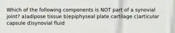 Which of the following components is NOT part of a synovial joint? a)adipose tissue b)epiphyseal plate cartilage c)articular capsule d)synovial fluid