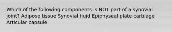 Which of the following components is NOT part of a synovial joint? Adipose tissue Synovial fluid Epiphyseal plate cartilage Articular capsule