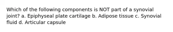 Which of the following components is NOT part of a synovial joint? a. Epiphyseal plate cartilage b. Adipose tissue c. Synovial fluid d. Articular capsule