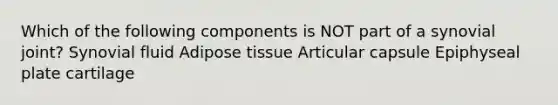 Which of the following components is NOT part of a synovial joint? Synovial fluid Adipose tissue Articular capsule Epiphyseal plate cartilage