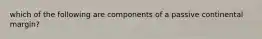 which of the following are components of a passive continental margin?