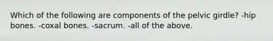 Which of the following are components of the pelvic girdle? -hip bones. -coxal bones. -sacrum. -all of the above.