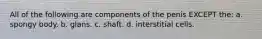 All of the following are components of the penis EXCEPT the: a. spongy body. b. glans. c. shaft. d. interstitial cells.