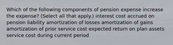 Which of the following components of pension expense increase the expense? (Select all that apply.) interest cost accrued on pension liability amortization of losses amortization of gains amortization of prior service cost expected return on plan assets service cost during current period